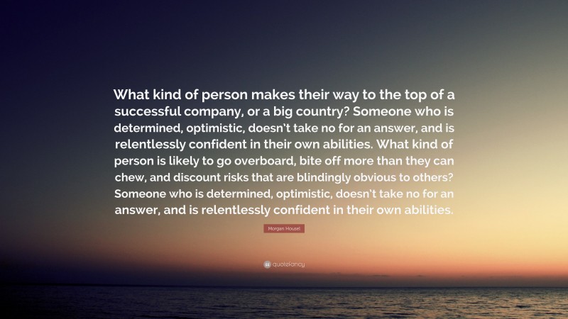 Morgan Housel Quote: “What kind of person makes their way to the top of a successful company, or a big country? Someone who is determined, optimistic, doesn’t take no for an answer, and is relentlessly confident in their own abilities. What kind of person is likely to go overboard, bite off more than they can chew, and discount risks that are blindingly obvious to others? Someone who is determined, optimistic, doesn’t take no for an answer, and is relentlessly confident in their own abilities.”