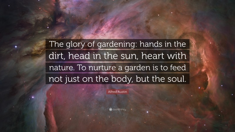 Alfred Austin Quote: “The glory of gardening: hands in the dirt, head in the sun, heart with nature. To nurture a garden is to feed not just on the body, but the soul.”
