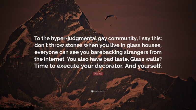 Mike Ma Quote: “To the hyper-judgmental gay community, I say this: don’t throw stones when you live in glass houses, everyone can see you barebacking strangers from the internet. You also have bad taste. Glass walls? Time to execute your decorator. And yourself.”