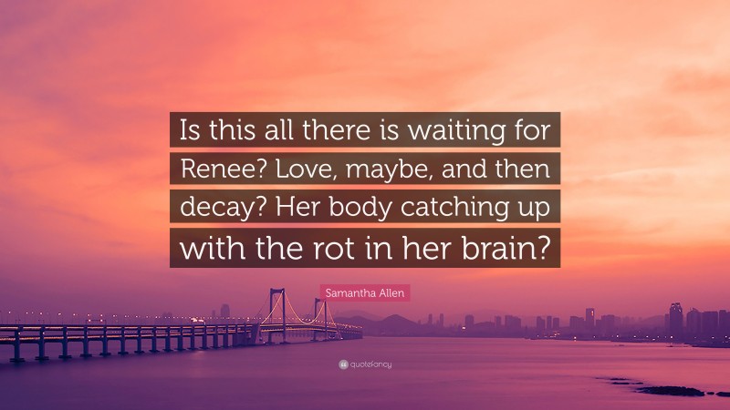Samantha Allen Quote: “Is this all there is waiting for Renee? Love, maybe, and then decay? Her body catching up with the rot in her brain?”