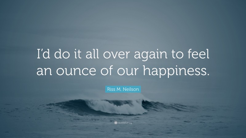 Riss M. Neilson Quote: “I’d do it all over again to feel an ounce of our happiness.”