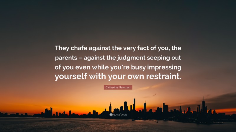 Catherine Newman Quote: “They chafe against the very fact of you, the parents – against the judgment seeping out of you even while you’re busy impressing yourself with your own restraint.”