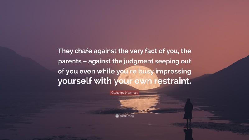 Catherine Newman Quote: “They chafe against the very fact of you, the parents – against the judgment seeping out of you even while you’re busy impressing yourself with your own restraint.”