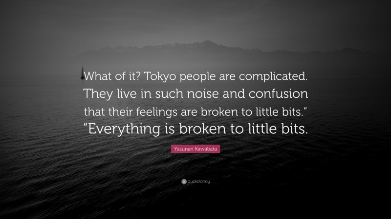 Yasunari Kawabata Quote: “What of it? Tokyo people are complicated. They live in such noise and confusion that their feelings are broken to little bits.” “Everything is broken to little bits.”