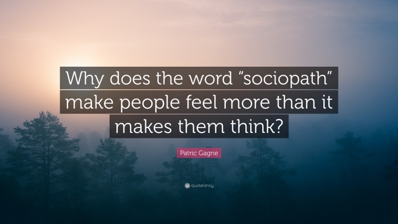 Patric Gagne Quote: “Why does the word “sociopath” make people feel more than it makes them think?”