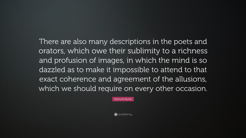 Edmund Burke Quote: “There are also many descriptions in the poets and orators, which owe their sublimity to a richness and profusion of images, in which the mind is so dazzled as to make it impossible to attend to that exact coherence and agreement of the allusions, which we should require on every other occasion.”