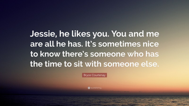 Bryce Courtenay Quote: “Jessie, he likes you. You and me are all he has. It’s sometimes nice to know there’s someone who has the time to sit with someone else.”
