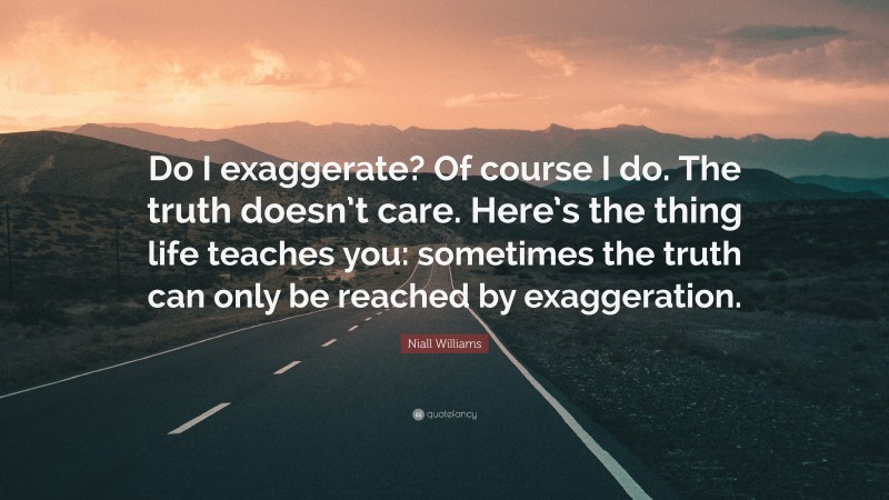 Niall Williams Quote: “Do I exaggerate? Of course I do. The truth doesn’t care. Here’s the thing life teaches you: sometimes the truth can only be reached by exaggeration.”