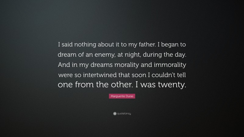 Marguerite Duras Quote: “I said nothing about it to my father. I began to dream of an enemy, at night, during the day. And in my dreams morality and immorality were so intertwined that soon I couldn’t tell one from the other. I was twenty.”