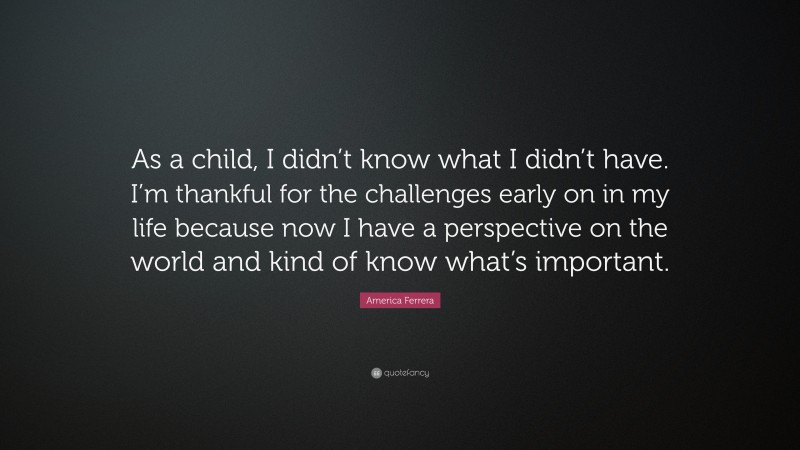 America Ferrera Quote: “As a child, I didn’t know what I didn’t have. I’m thankful for the challenges early on in my life because now I have a perspective on the world and kind of know what’s important.”