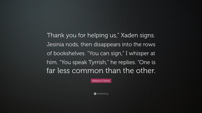 Rebecca Yarros Quote: “Thank you for helping us,” Xaden signs. Jesinia nods, then disappears into the rows of bookshelves. “You can sign,” I whisper at him. “You speak Tyrrish,” he replies. “One is far less common than the other.”