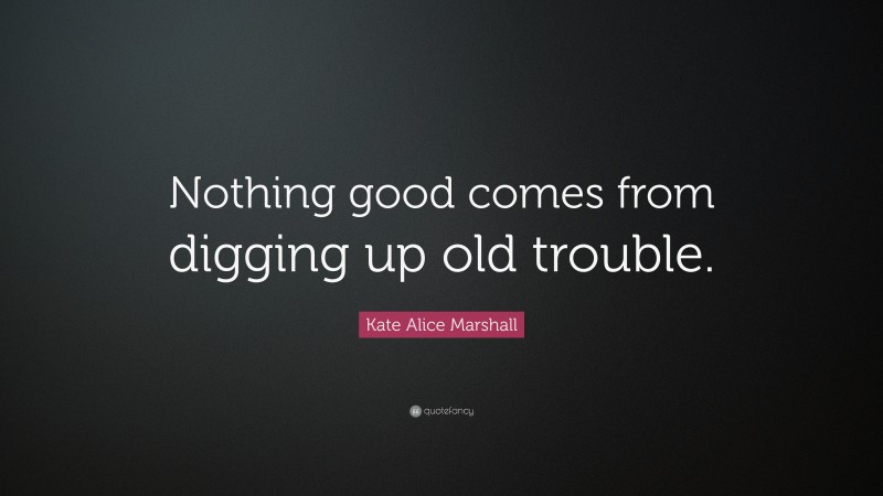 Kate Alice Marshall Quote: “Nothing good comes from digging up old trouble.”