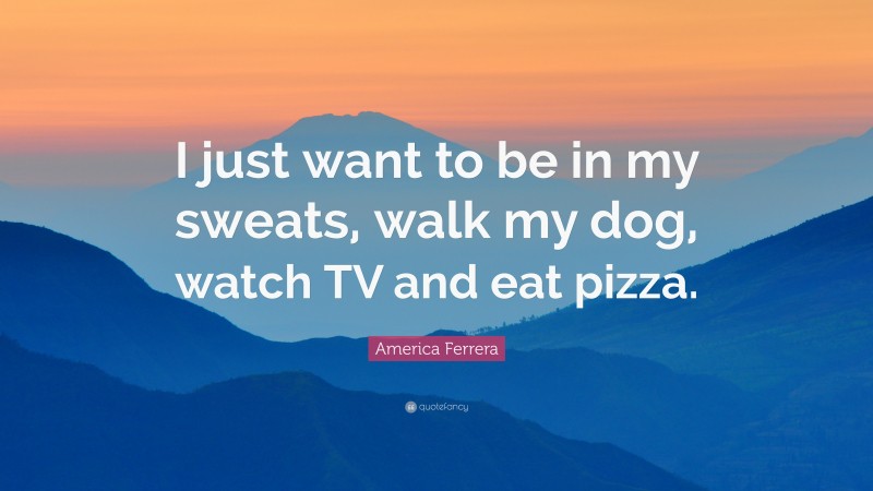 America Ferrera Quote: “I just want to be in my sweats, walk my dog, watch TV and eat pizza.”