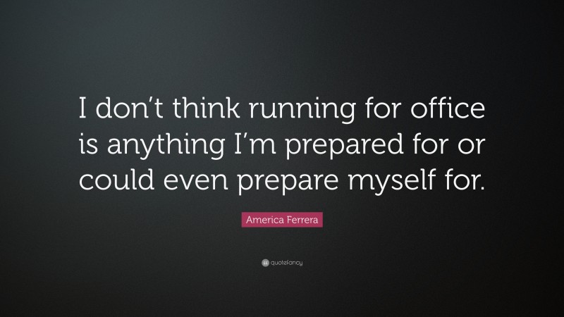 America Ferrera Quote: “I don’t think running for office is anything I’m prepared for or could even prepare myself for.”