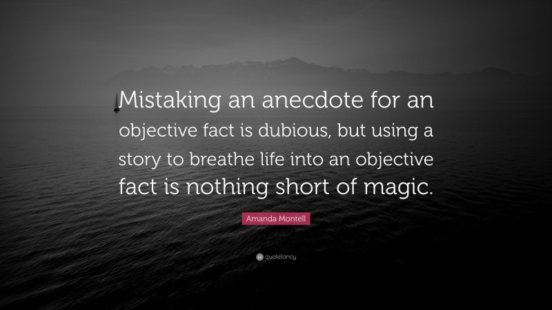 Amanda Montell Quote: “Mistaking an anecdote for an objective fact is dubious, but using a story to breathe life into an objective fact is nothing short of magic.”