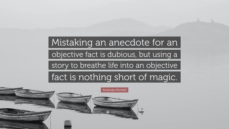 Amanda Montell Quote: “Mistaking an anecdote for an objective fact is dubious, but using a story to breathe life into an objective fact is nothing short of magic.”