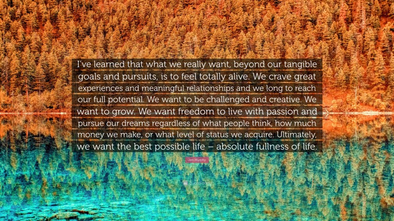 Jim Murphy Quote: “I’ve learned that what we really want, beyond our tangible goals and pursuits, is to feel totally alive. We crave great experiences and meaningful relationships and we long to reach our full potential. We want to be challenged and creative. We want to grow. We want freedom to live with passion and pursue our dreams regardless of what people think, how much money we make, or what level of status we acquire. Ultimately, we want the best possible life – absolute fullness of life.”