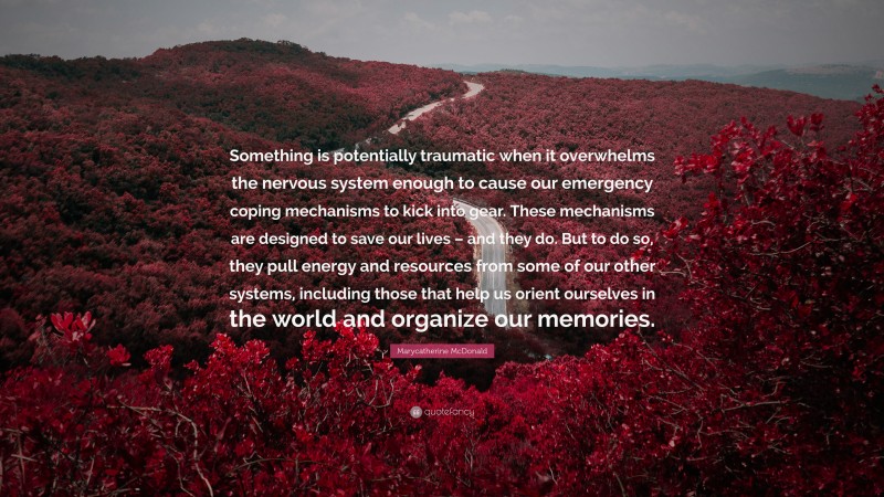 Marycatherine McDonald Quote: “Something is potentially traumatic when it overwhelms the nervous system enough to cause our emergency coping mechanisms to kick into gear. These mechanisms are designed to save our lives – and they do. But to do so, they pull energy and resources from some of our other systems, including those that help us orient ourselves in the world and organize our memories.”