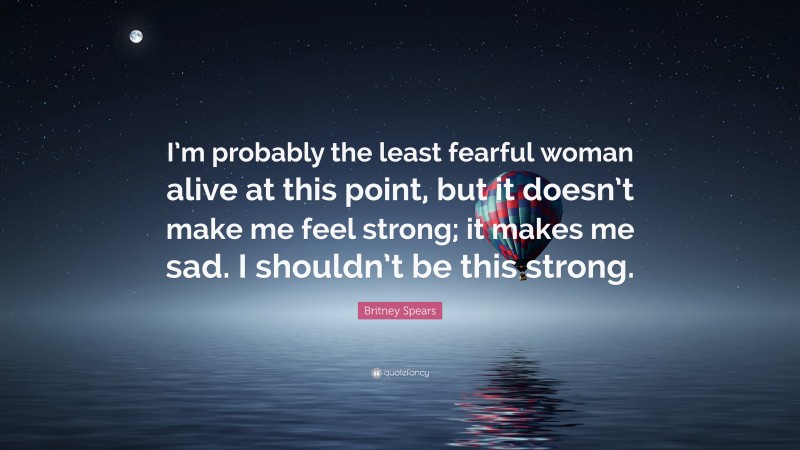 Britney Spears Quote: “I’m probably the least fearful woman alive at this point, but it doesn’t make me feel strong; it makes me sad. I shouldn’t be this strong.”