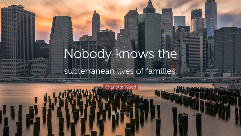 Charlotte Wood Quote: “Nobody knows the subterranean lives of families.”