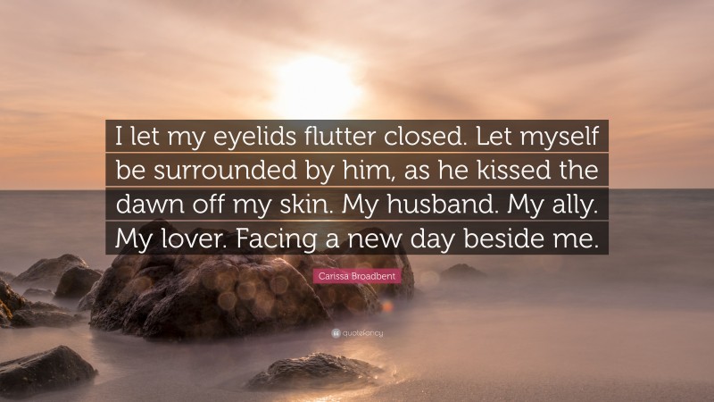 Carissa Broadbent Quote: “I let my eyelids flutter closed. Let myself be surrounded by him, as he kissed the dawn off my skin. My husband. My ally. My lover. Facing a new day beside me.”