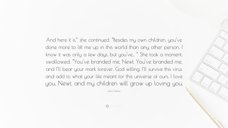 James Dashner Quote: “And here it is,” she continued. “Besides my own children, you’ve done more to lift me up in this world than any other person. I know it was only a few days, but you’ve... ” She took a moment, swallowed. “You’ve branded me, Newt. You’ve branded me, and I’ll bear your mark forever. God willing, I’ll survive this virus and add to what your life meant for this universe of ours. I love you, Newt, and my children will grow up loving you.”
