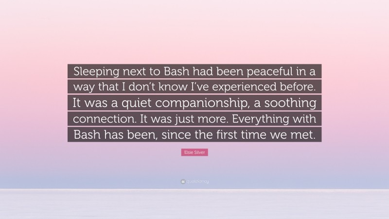 Elsie Silver Quote: “Sleeping next to Bash had been peaceful in a way that I don’t know I’ve experienced before. It was a quiet companionship, a soothing connection. It was just more. Everything with Bash has been, since the first time we met.”