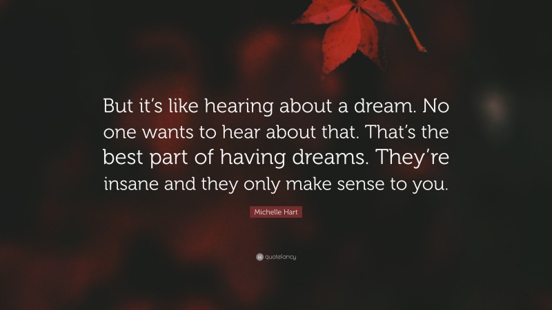 Michelle Hart Quote: “But it’s like hearing about a dream. No one wants to hear about that. That’s the best part of having dreams. They’re insane and they only make sense to you.”