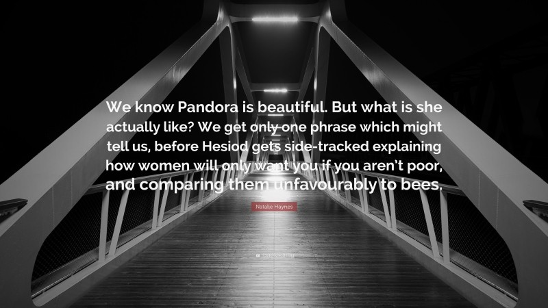 Natalie Haynes Quote: “We know Pandora is beautiful. But what is she actually like? We get only one phrase which might tell us, before Hesiod gets side-tracked explaining how women will only want you if you aren’t poor, and comparing them unfavourably to bees.”