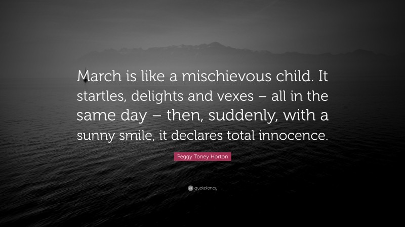 Peggy Toney Horton Quote: “March is like a mischievous child. It startles, delights and vexes – all in the same day – then, suddenly, with a sunny smile, it declares total innocence.”