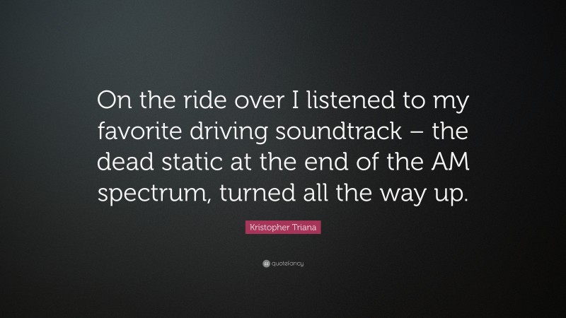 Kristopher Triana Quote: “On the ride over I listened to my favorite driving soundtrack – the dead static at the end of the AM spectrum, turned all the way up.”