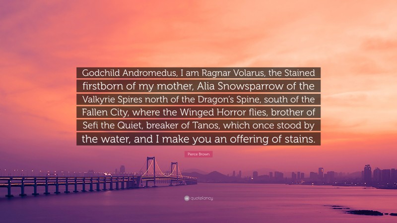 Pierce Brown Quote: “Godchild Andromedus, I am Ragnar Volarus, the Stained firstborn of my mother, Alia Snowsparrow of the Valkyrie Spires north of the Dragon’s Spine, south of the Fallen City, where the Winged Horror flies, brother of Sefi the Quiet, breaker of Tanos, which once stood by the water, and I make you an offering of stains.”
