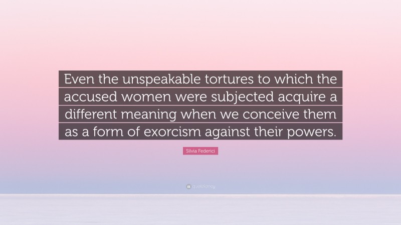 Silvia Federici Quote: “Even the unspeakable tortures to which the accused women were subjected acquire a different meaning when we conceive them as a form of exorcism against their powers.”