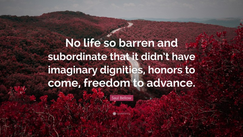 Saul Bellow Quote: “No life so barren and subordinate that it didn’t have imaginary dignities, honors to come, freedom to advance.”