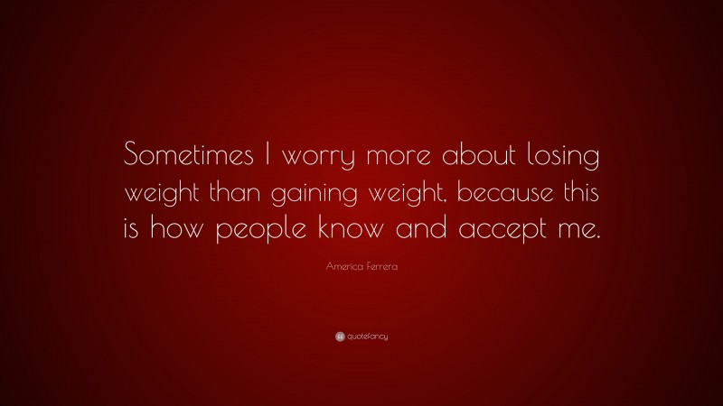 America Ferrera Quote: “Sometimes I worry more about losing weight than gaining weight, because this is how people know and accept me.”