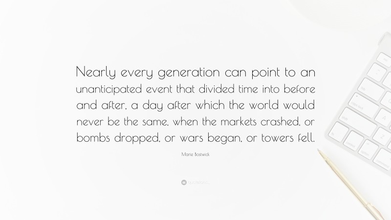 Marie Bostwick Quote: “Nearly every generation can point to an unanticipated event that divided time into before and after, a day after which the world would never be the same, when the markets crashed, or bombs dropped, or wars began, or towers fell.”