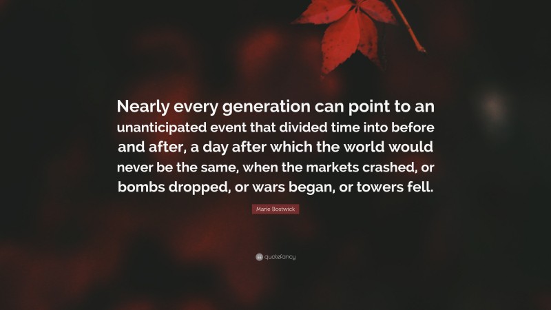 Marie Bostwick Quote: “Nearly every generation can point to an unanticipated event that divided time into before and after, a day after which the world would never be the same, when the markets crashed, or bombs dropped, or wars began, or towers fell.”