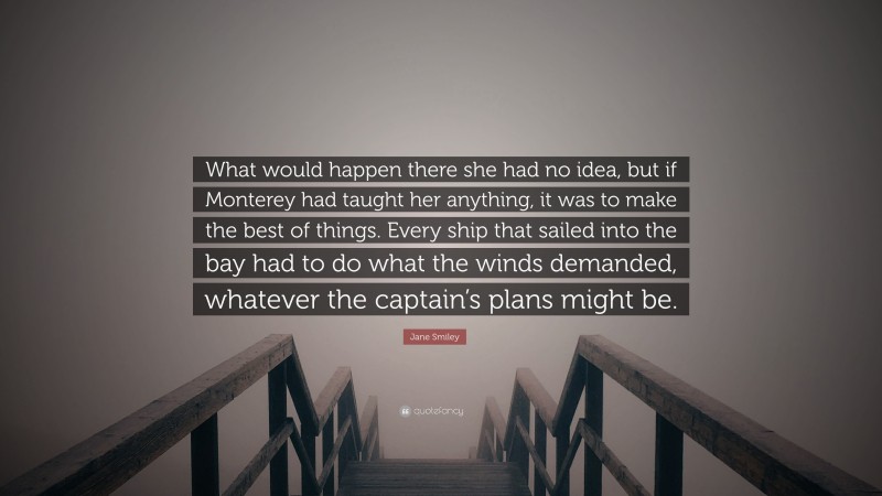 Jane Smiley Quote: “What would happen there she had no idea, but if Monterey had taught her anything, it was to make the best of things. Every ship that sailed into the bay had to do what the winds demanded, whatever the captain’s plans might be.”