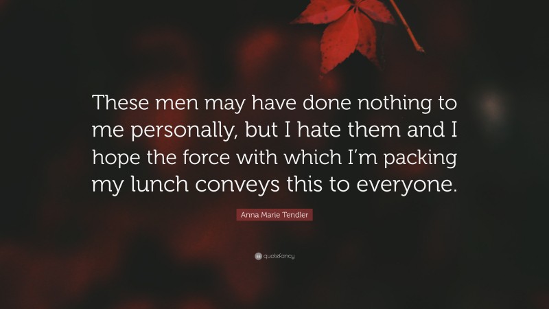 Anna Marie Tendler Quote: “These men may have done nothing to me personally, but I hate them and I hope the force with which I’m packing my lunch conveys this to everyone.”