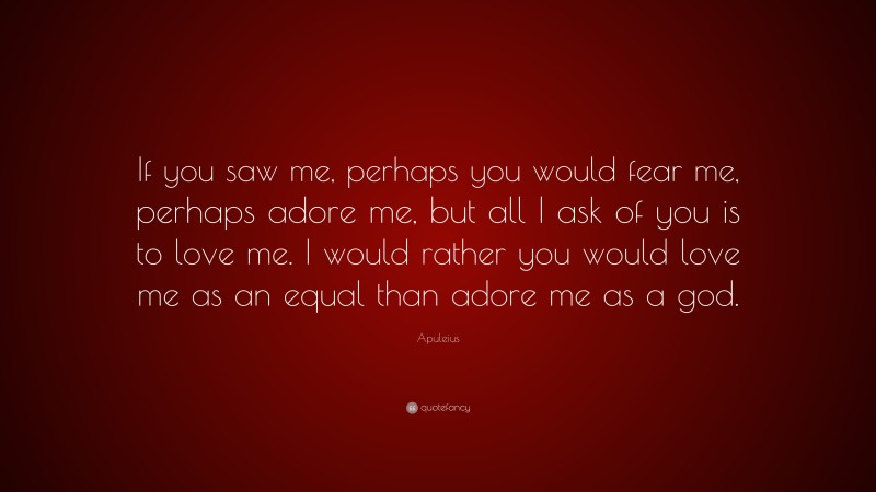 Apuleius Quote: “If you saw me, perhaps you would fear me, perhaps adore me, but all I ask of you is to love me. I would rather you would love me as an equal than adore me as a god.”