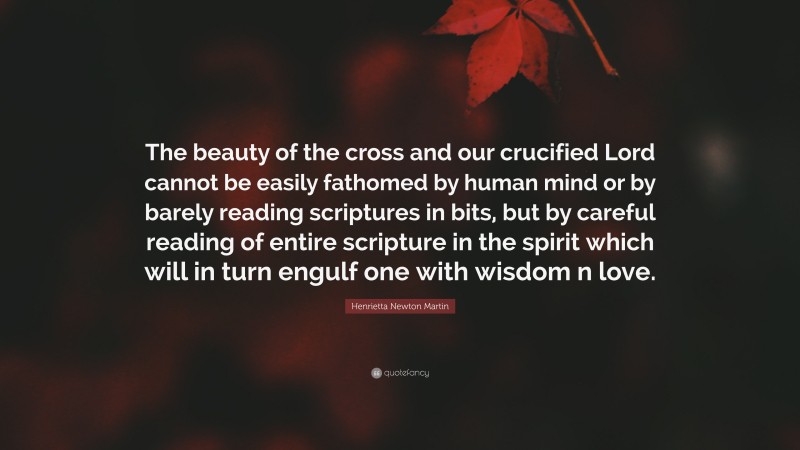 Henrietta Newton Martin Quote: “The beauty of the cross and our crucified Lord cannot be easily fathomed by human mind or by barely reading scriptures in bits, but by careful reading of entire scripture in the spirit which will in turn engulf one with wisdom n love.”