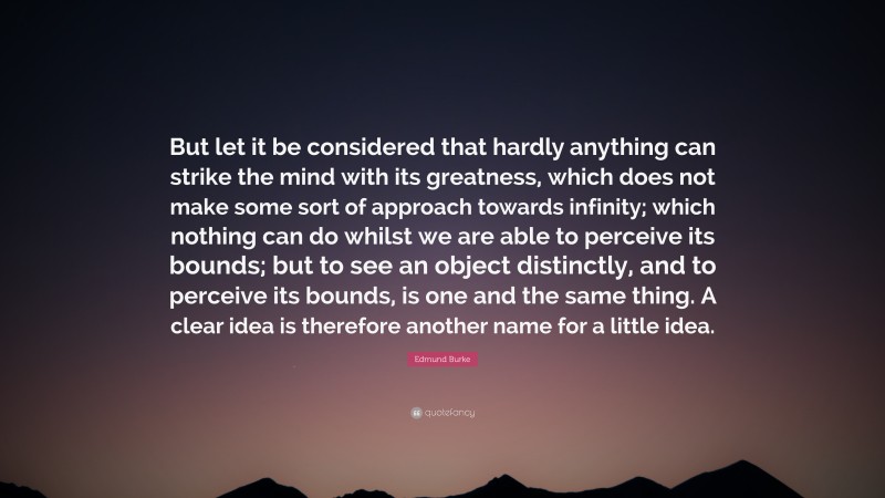 Edmund Burke Quote: “But let it be considered that hardly anything can strike the mind with its greatness, which does not make some sort of approach towards infinity; which nothing can do whilst we are able to perceive its bounds; but to see an object distinctly, and to perceive its bounds, is one and the same thing. A clear idea is therefore another name for a little idea.”