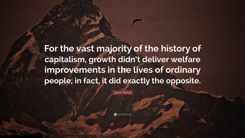 Jason Hickel Quote: “For the vast majority of the history of capitalism, growth didn’t deliver welfare improvements in the lives of ordinary people; in fact, it did exactly the opposite.”