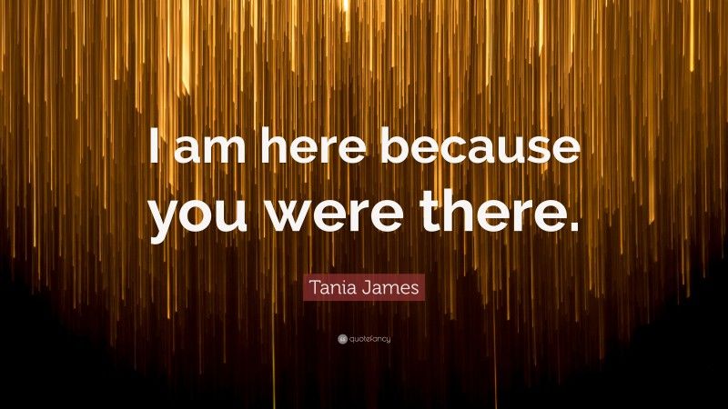 Tania James Quote: “I am here because you were there.”