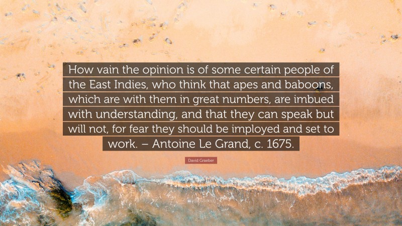 David Graeber Quote: “How vain the opinion is of some certain people of the East Indies, who think that apes and baboons, which are with them in great numbers, are imbued with understanding, and that they can speak but will not, for fear they should be imployed and set to work. – Antoine Le Grand, c. 1675.”