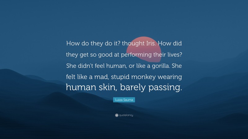Luiza Sauma Quote: “How do they do it? thought Iris. How did they get so good at performing their lives? She didn’t feel human, or like a gorilla. She felt like a mad, stupid monkey wearing human skin, barely passing.”