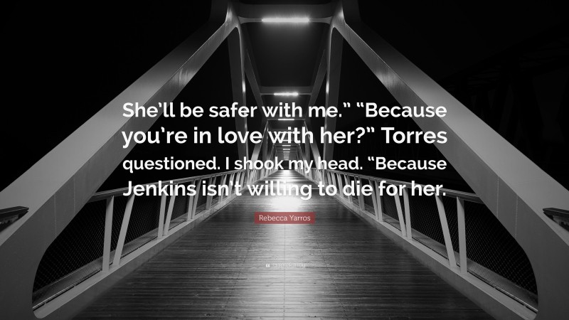 Rebecca Yarros Quote: “She’ll be safer with me.” “Because you’re in love with her?” Torres questioned. I shook my head. “Because Jenkins isn’t willing to die for her.”