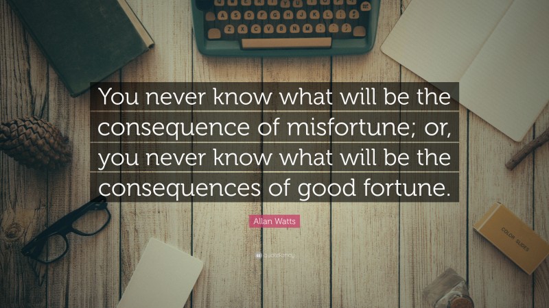 Allan Watts Quote: “You never know what will be the consequence of misfortune; or, you never know what will be the consequences of good fortune.”