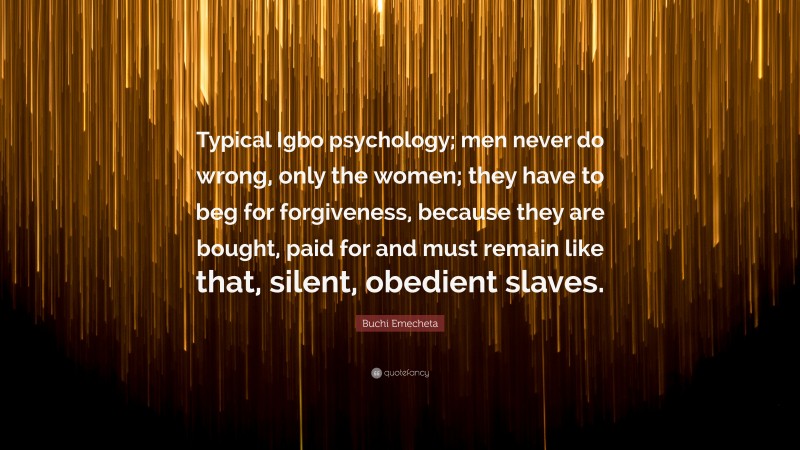Buchi Emecheta Quote: “Typical Igbo psychology; men never do wrong, only the women; they have to beg for forgiveness, because they are bought, paid for and must remain like that, silent, obedient slaves.”
