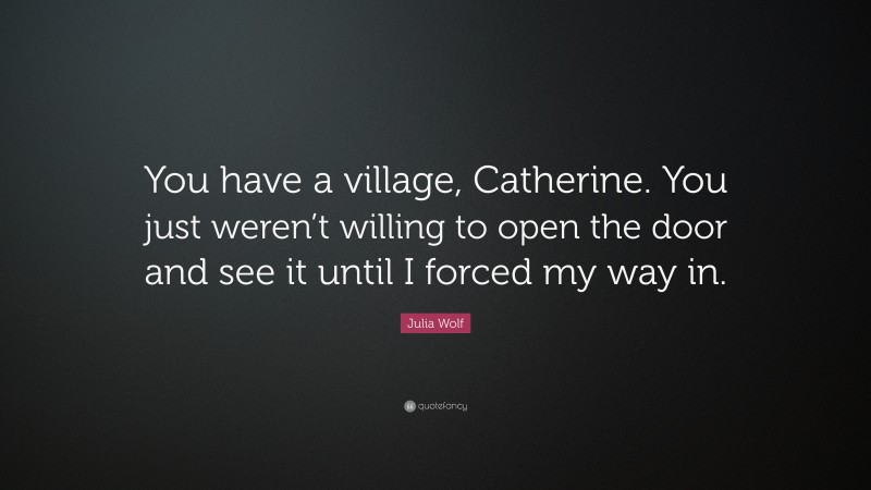 Julia Wolf Quote: “You have a village, Catherine. You just weren’t willing to open the door and see it until I forced my way in.”